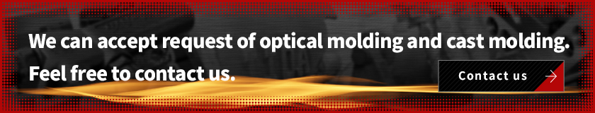 We can accept request of optical molding and cast molding. Feel free to contact us